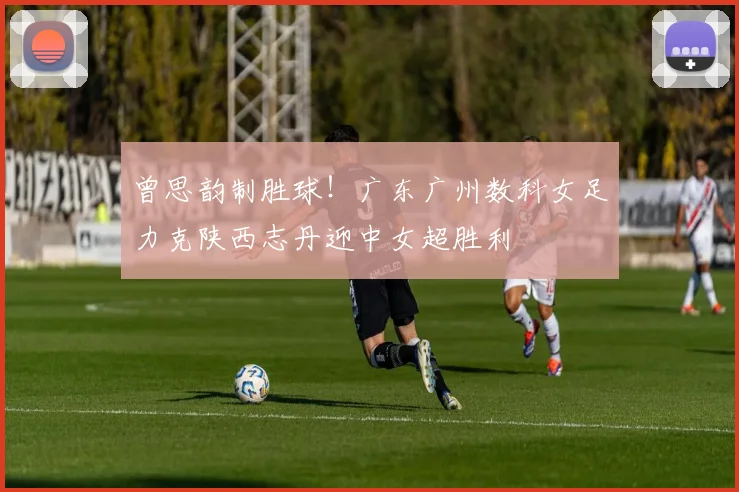 曾思韵制胜球！广东广州数科女足力克陕西志丹迎中女超胜利