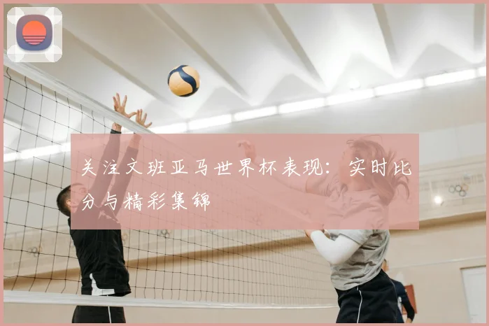 关注文班亚马世界杯表现：实时比分与精彩集锦