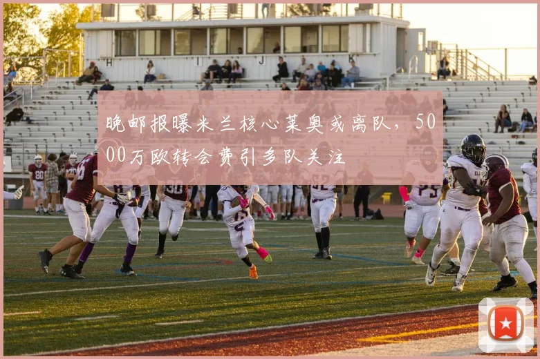 晚邮报曝米兰核心莱奥或离队，5000万欧转会费引多队关注