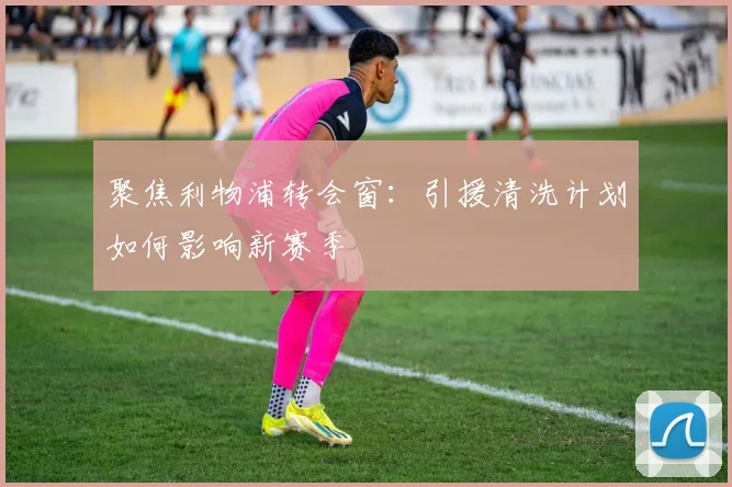 聚焦利物浦转会窗:引援清洗计划如何影响新赛季