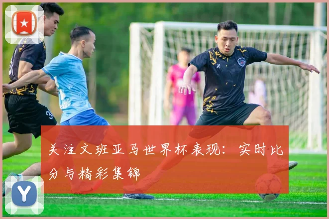 关注文班亚马世界杯表现：实时比分与精彩集锦