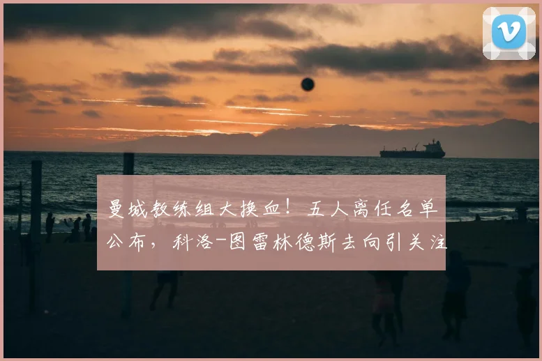 曼城教练组大换血！五人离任名单公布，科洛-图雷林德斯去向引关注